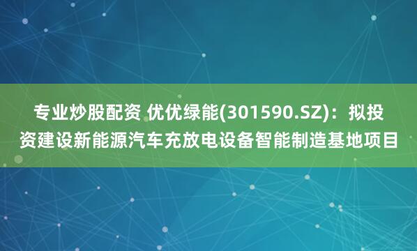 专业炒股配资 优优绿能(301590.SZ)：拟投资建设新能源汽车充放电设备智能制造基地项目