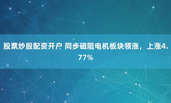 股票炒股配资开户 同步磁阻电机板块领涨，上涨4.77%