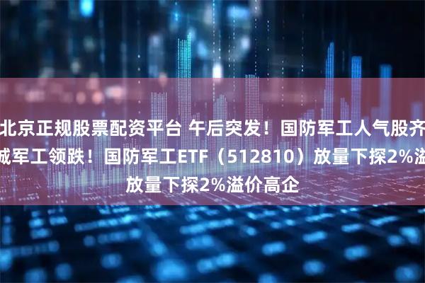 北京正规股票配资平台 午后突发！国防军工人气股齐挫，长城军工领跌！国防军工ETF（512810）放量下探2%溢价高企