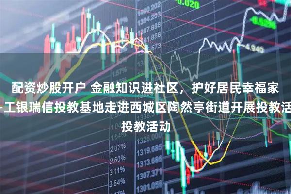 配资炒股开户 金融知识进社区，护好居民幸福家——工银瑞信投教基地走进西城区陶然亭街道开展投教活动