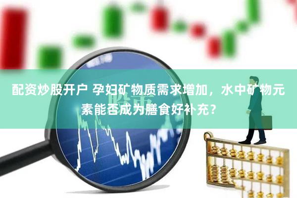 配资炒股开户 孕妇矿物质需求增加，水中矿物元素能否成为膳食好补充？