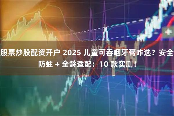 股票炒股配资开户 2025 儿童可吞咽牙膏咋选？安全防蛀 + 全龄适配：10 款实测！
