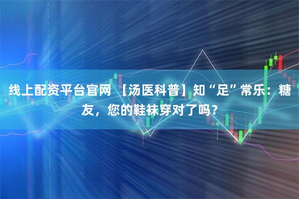 线上配资平台官网 【汤医科普】知“足”常乐：糖友，您的鞋袜穿对了吗？