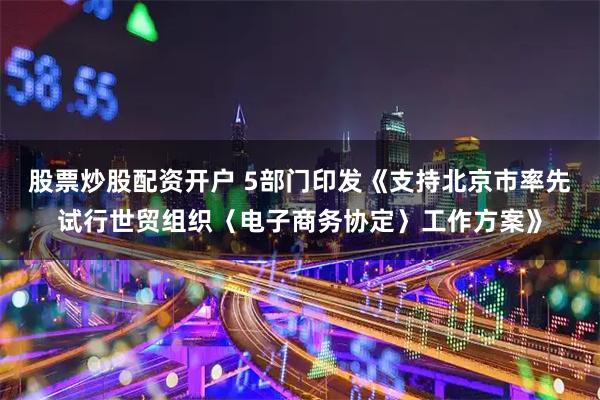 股票炒股配资开户 5部门印发《支持北京市率先试行世贸组织〈电子商务协定〉工作方案》