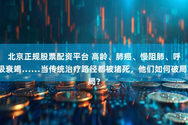 北京正规股票配资平台 高龄、肺癌、慢阻肺、呼吸衰竭……当传统治疗路径都被堵死，他们如何破局？