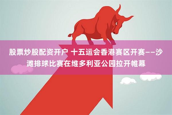 股票炒股配资开户 十五运会香港赛区开赛——沙滩排球比赛在维多利亚公园拉开帷幕