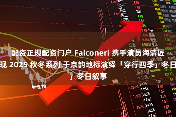 配资正规配资门户 Falconeri 携手演员海清匠心呈现 2025 秋冬系列 于京韵地标演绎「穿行四季」冬日叙事