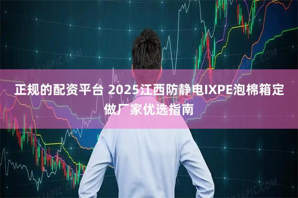正规的配资平台 2025江西防静电IXPE泡棉箱定做厂家优选指南
