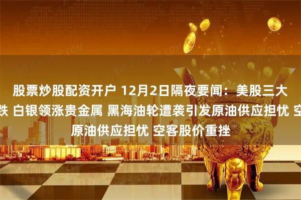 股票炒股配资开户 12月2日隔夜要闻：美股三大指数集体收跌 白银领涨贵金属 黑海油轮遭袭引发原油供应担忧 空客股价重挫