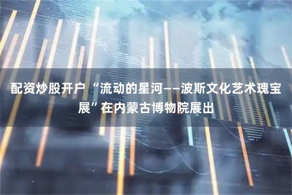 配资炒股开户 “流动的星河——波斯文化艺术瑰宝展”在内蒙古博物院展出
