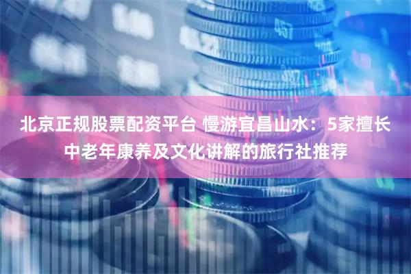 北京正规股票配资平台 慢游宜昌山水：5家擅长中老年康养及文化讲解的旅行社推荐