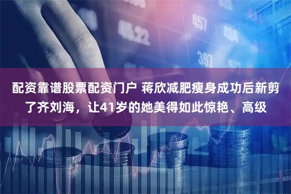 配资靠谱股票配资门户 蒋欣减肥瘦身成功后新剪了齐刘海，让41岁的她美得如此惊艳、高级