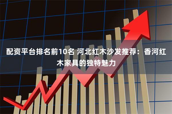 配资平台排名前10名 河北红木沙发推荐：香河红木家具的独特魅力