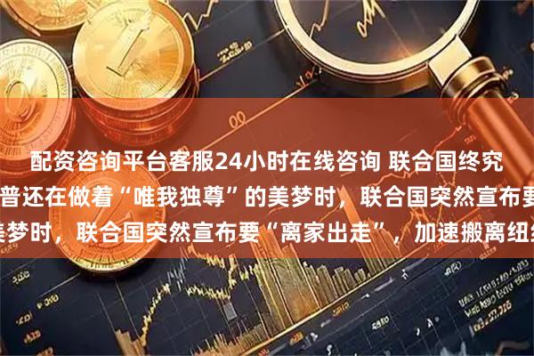 配资咨询平台客服24小时在线咨询 联合国终究还是出手了！就在特朗普还在做着“唯我独尊”的美梦时，联合国突然宣布要“离家出走”，加速搬离纽约