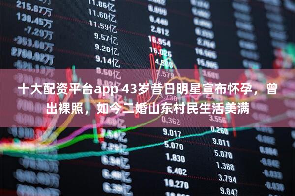 十大配资平台app 43岁昔日明星宣布怀孕，曾出裸照，如今二婚山东村民生活美满
