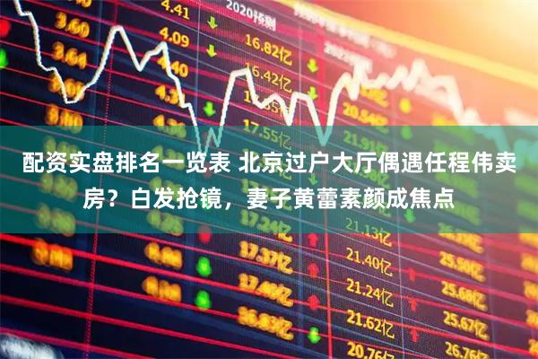 配资实盘排名一览表 北京过户大厅偶遇任程伟卖房？白发抢镜，妻子黄蕾素颜成焦点