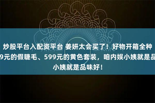 炒股平台入配资平台 姜妍太会买了！好物开箱全种草！49元的假睫毛、599元的黄色套装，咱内娱小姨就是品味好！