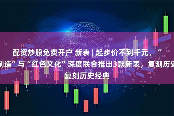 配资炒股免费开户 新表 | 起步价不到千元,“上海制造”与“红色文化”深度联合推出3款新表,复刻历史经典
