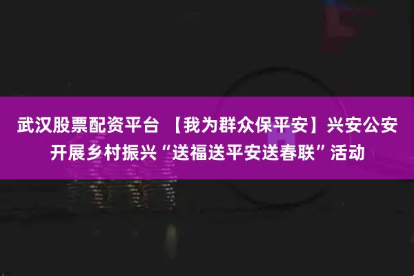 武汉股票配资平台 【我为群众保平安】兴安公安开展乡村振兴“送福送平安送春联”活动
