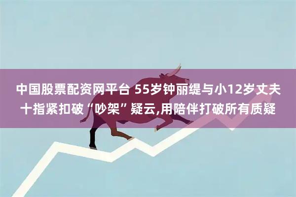 中国股票配资网平台 55岁钟丽缇与小12岁丈夫十指紧扣破“吵架”疑云,用陪伴打破所有质疑