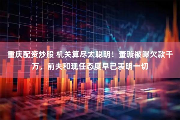重庆配资炒股 机关算尽太聪明！董璇被曝欠款千万，前夫和现任态度早已表明一切