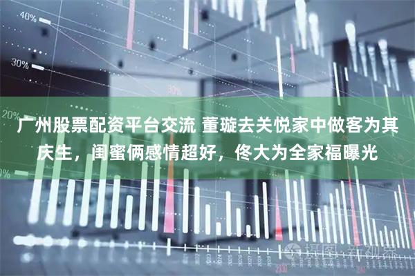 广州股票配资平台交流 董璇去关悦家中做客为其庆生，闺蜜俩感情超好，佟大为全家福曝光