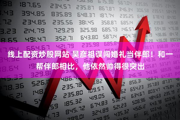 线上配资炒股网站 吴彦祖误闯婚礼当伴郎！和一帮伴郎相比，他依然帅得很突出