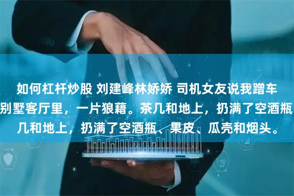 如何杠杆炒股 刘建峰林娇娇 司机女友说我蹭车狗，可这车是我的啊 别墅客厅里，一片狼藉。茶几和地上，扔满了空酒瓶、果皮、瓜壳和烟头。