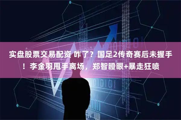 实盘股票交易配资 咋了？国足2传奇赛后未握手！李金羽甩手离场，郑智瞪眼+暴走狂喷