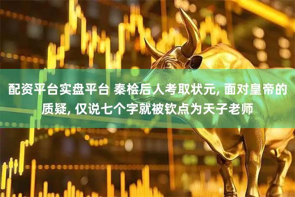配资平台实盘平台 秦桧后人考取状元, 面对皇帝的质疑, 仅说七个字就被钦点为天子老师