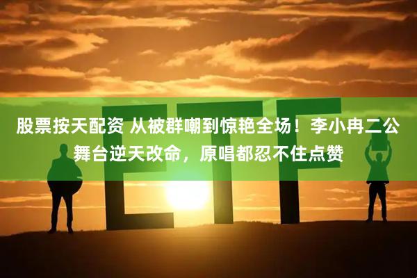 股票按天配资 从被群嘲到惊艳全场！李小冉二公舞台逆天改命，原唱都忍不住点赞