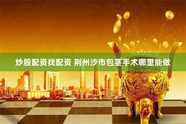炒股配资找配资 荆州沙市包茎手术哪里能做