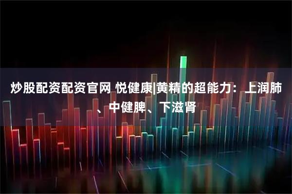 炒股配资配资官网 悦健康|黄精的超能力：上润肺、中健脾、下滋肾
