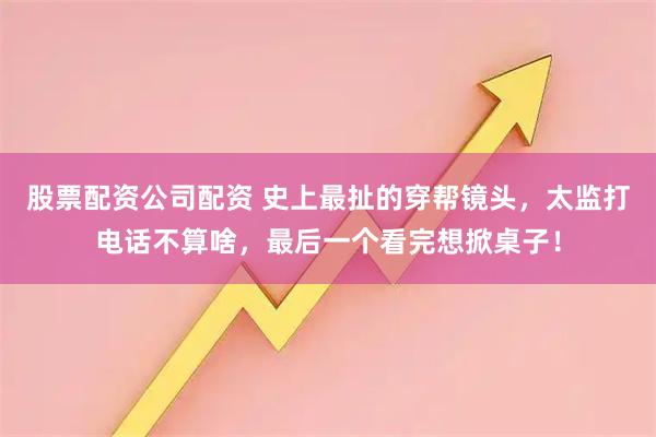 股票配资公司配资 史上最扯的穿帮镜头，太监打电话不算啥，最后一个看完想掀桌子！