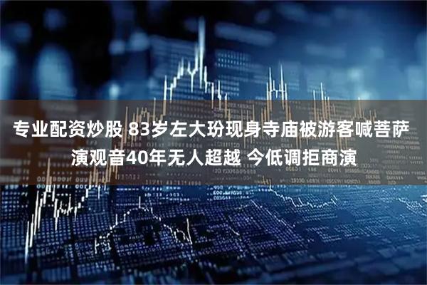 专业配资炒股 83岁左大玢现身寺庙被游客喊菩萨 演观音40年无人超越 今低调拒商演