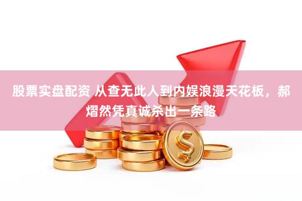 股票实盘配资 从查无此人到内娱浪漫天花板，郝熠然凭真诚杀出一条路