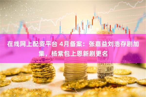 在线网上配资平台 4月备案:张嘉益刘浩存剧加集,杨紫包上恩新剧更名