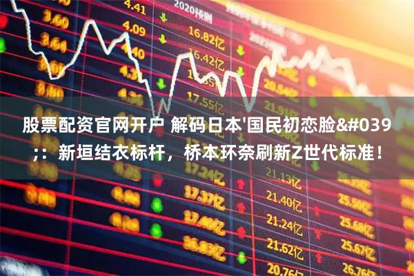 股票配资官网开户 解码日本'国民初恋脸'：新垣结衣标杆，桥本环奈刷新Z世代标准！