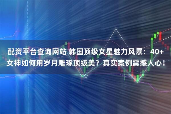 配资平台查询网站 韩国顶级女星魅力风暴：40+女神如何用岁月雕琢顶级美？真实案例震撼人心！