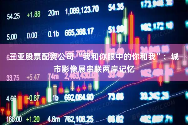 三亚股票配资公司 “我和你眼中的你和我”：城市影像展串联两岸记忆