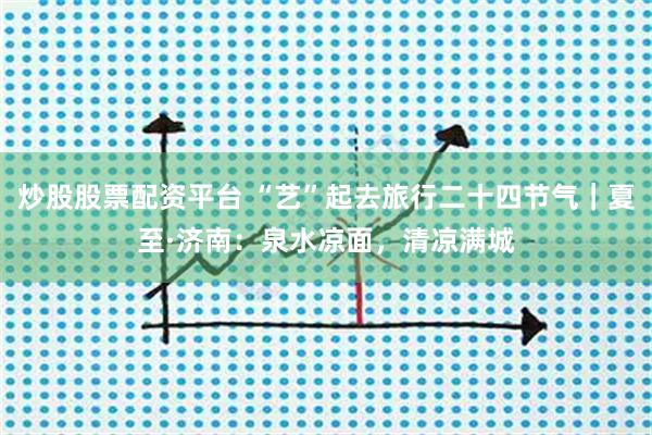 炒股股票配资平台 “艺”起去旅行二十四节气｜夏至·济南：泉水凉面，清凉满城