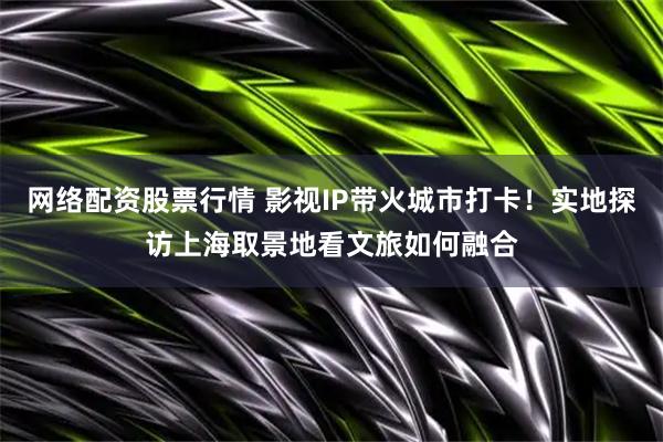 网络配资股票行情 影视IP带火城市打卡！实地探访上海取景地看文旅如何融合