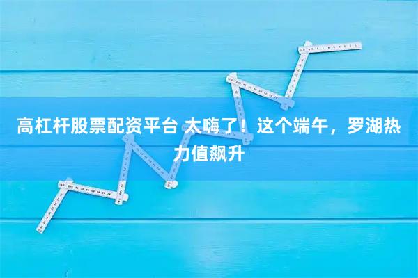 高杠杆股票配资平台 太嗨了！这个端午，罗湖热力值飙升
