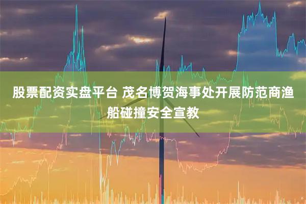 股票配资实盘平台 茂名博贺海事处开展防范商渔船碰撞安全宣教