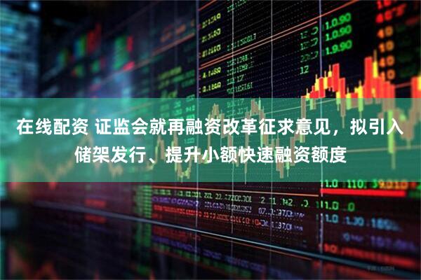 在线配资 证监会就再融资改革征求意见,拟引入储架发行、提升小额快速融资额度