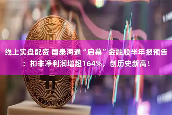 线上实盘配资 国泰海通“启幕”金融股半年报预告:扣非净利润增超164%,创历史新高!