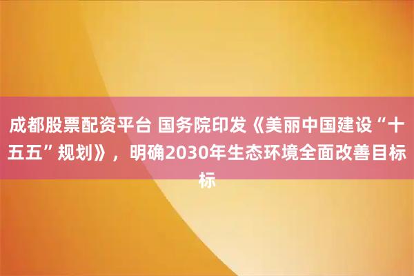 成都股票配资平台 国务院印发《美丽中国建设“十五五”规划》，明确2030年生态环境全面改善目标