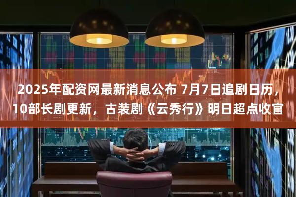 2025年配资网最新消息公布 7月7日追剧日历,10部长剧更新,古装剧《云秀行》明日超点收官