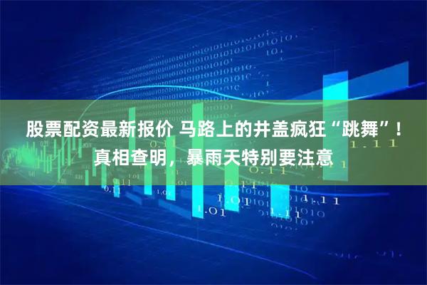股票配资最新报价 马路上的井盖疯狂“跳舞”!真相查明,暴雨天特别要注意