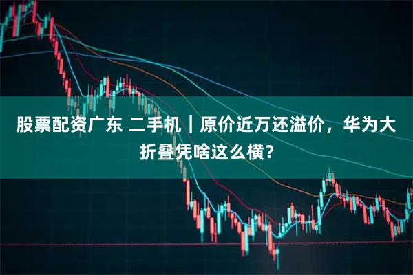 股票配资广东 二手机｜原价近万还溢价，华为大折叠凭啥这么横？